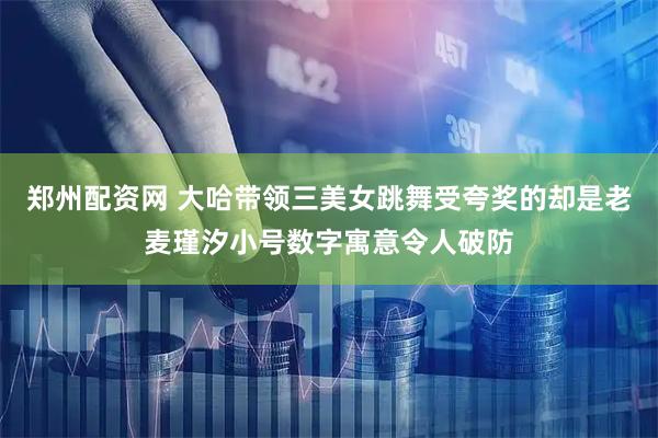 郑州配资网 大哈带领三美女跳舞受夸奖的却是老麦瑾汐小号数字寓意令人破防