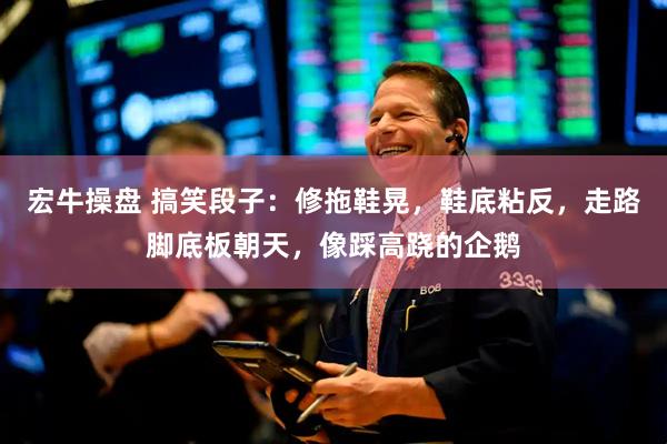 宏牛操盘 搞笑段子：修拖鞋晃，鞋底粘反，走路脚底板朝天，像踩高跷的企鹅