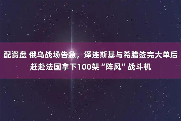 配资盘 俄乌战场告急，泽连斯基与希腊签完大单后赶赴法国拿下100架“阵风”战斗机