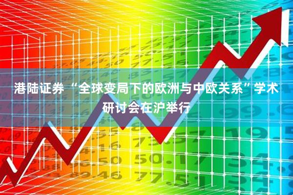 港陆证券 “全球变局下的欧洲与中欧关系”学术研讨会在沪举行