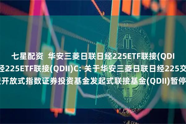 七星配资  华安三菱日联日经225ETF联接(QDII)A,华安三菱日联日经225ETF联接(QDII)C: 关于华安三菱日联日经225交易型开放式指数证券投资基金发起式联接基金(QDII)暂停大额申购及大额定期定额投资的公告