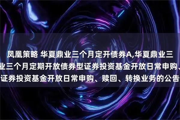 凤凰策略 华夏鼎业三个月定开债券A,华夏鼎业三个月定开债券C: 华夏鼎业三个月定期开放债券型证券投资基金开放日常申购、赎回、转换业务的公告
