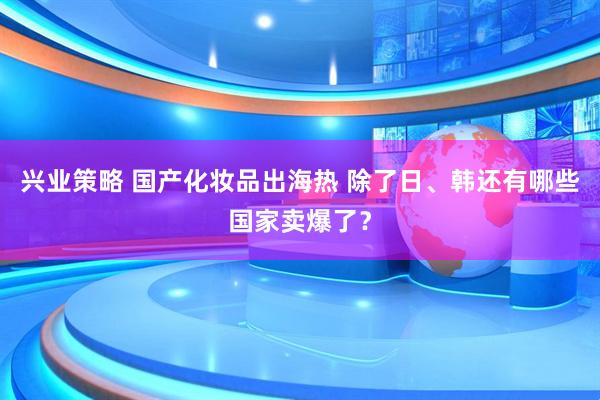 兴业策略 国产化妆品出海热 除了日、韩还有哪些国家卖爆了？