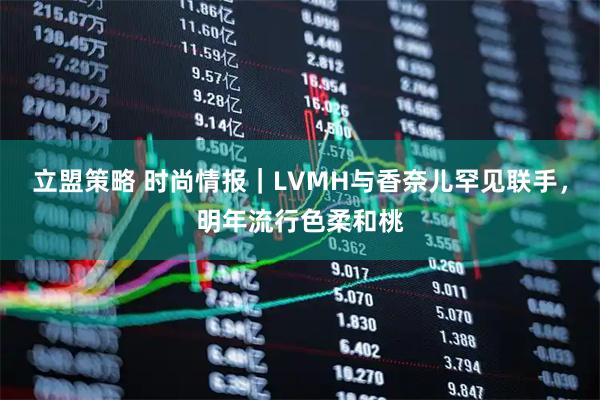 立盟策略 时尚情报｜LVMH与香奈儿罕见联手，明年流行色柔和桃