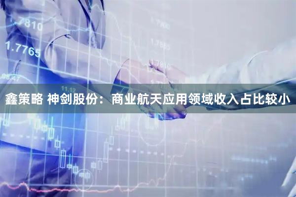 鑫策略 神剑股份：商业航天应用领域收入占比较小