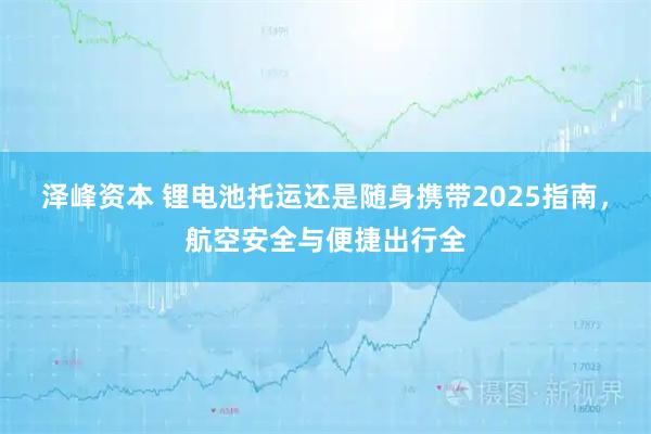 泽峰资本 锂电池托运还是随身携带2025指南，航空安全与便捷出行全