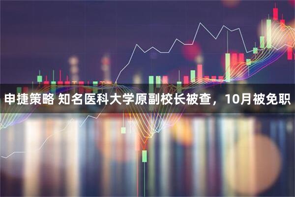 申捷策略 知名医科大学原副校长被查，10月被免职