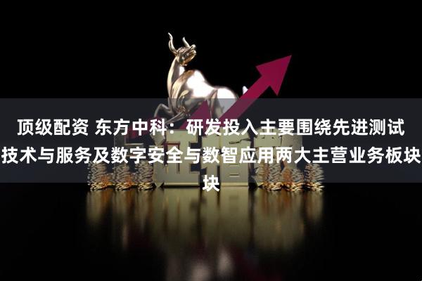 顶级配资 东方中科：研发投入主要围绕先进测试技术与服务及数字安全与数智应用两大主营业务板块
