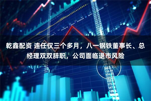 乾鑫配资 连任仅三个多月，八一钢铁董事长、总经理双双辞职，公司面临退市风险
