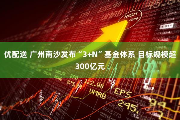 优配送 广州南沙发布“3+N”基金体系 目标规模超300亿元
