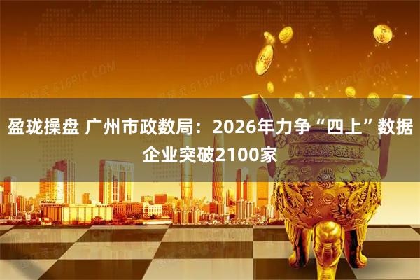 盈珑操盘 广州市政数局：2026年力争“四上”数据企业突破2100家