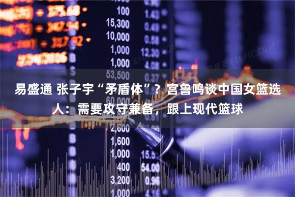 易盛通 张子宇“矛盾体”？宫鲁鸣谈中国女篮选人：需要攻守兼备，跟上现代篮球