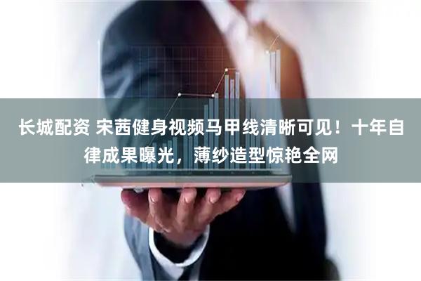长城配资 宋茜健身视频马甲线清晰可见！十年自律成果曝光，薄纱造型惊艳全网