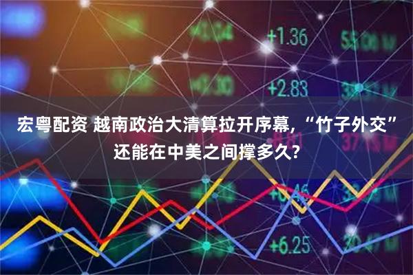 宏粤配资 越南政治大清算拉开序幕, “竹子外交”还能在中美之间撑多久?