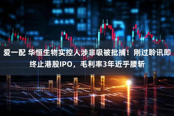 爱一配 华恒生物实控人涉非吸被批捕！刚过聆讯即终止港股IPO，毛利率3年近乎腰斩