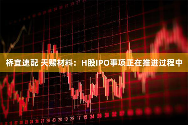 桥宜速配 天赐材料：H股IPO事项正在推进过程中